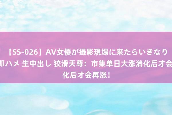 【SS-026】AV女優が撮影現場に来たらいきなりSEX 即ハメ 生中出し 狡滑天尊：市集单日大涨消化后才会再涨！