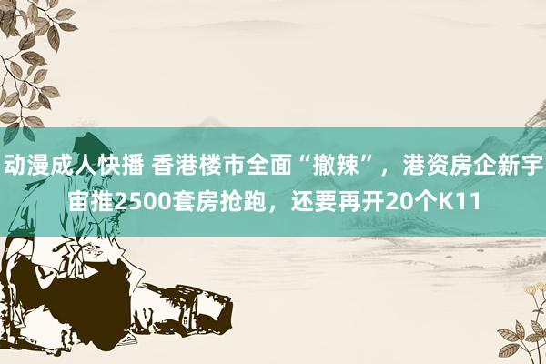 动漫成人快播 香港楼市全面“撤辣”，港资房企新宇宙推2500套房抢跑，还要再开20个K11