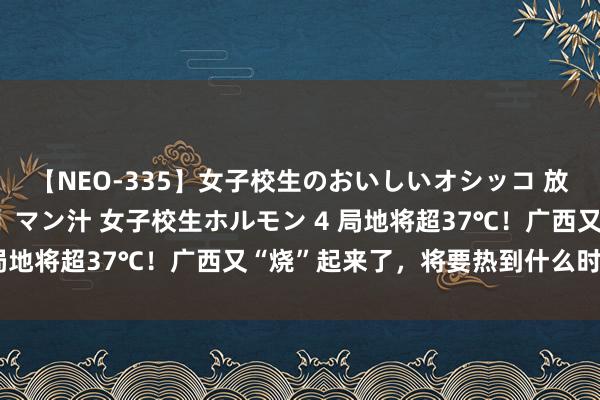 【NEO-335】女子校生のおいしいオシッコ 放尿・よだれ・唾・鼻水・マン汁 女子校生ホルモン 4 局地将超37℃！广西又“烧”起来了，将要热到什么时候？