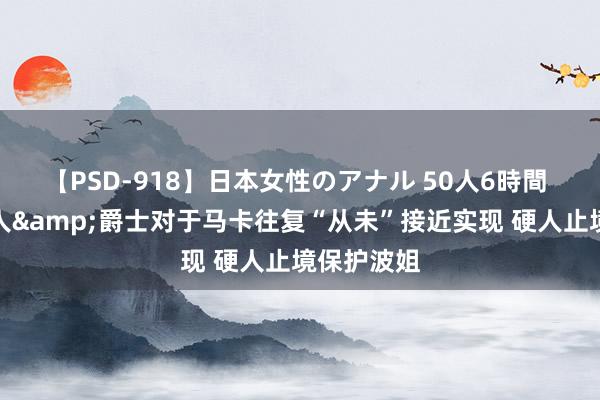 【PSD-918】日本女性のアナル 50人6時間 名记：硬人&爵士对于马卡往复“从未”接近实现 硬人止境保护波姐