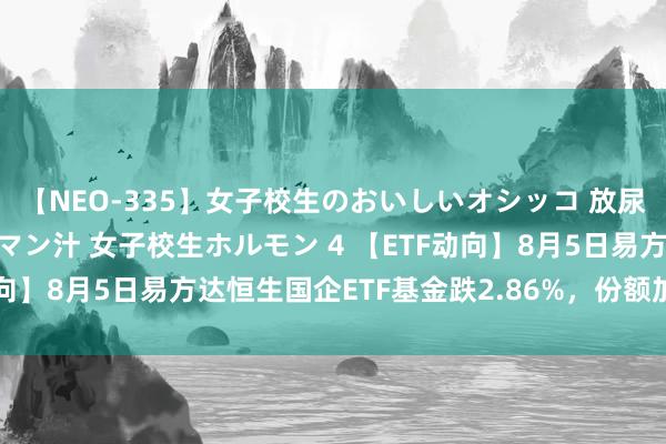 【NEO-335】女子校生のおいしいオシッコ 放尿・よだれ・唾・鼻水・マン汁 女子校生ホルモン 4 【ETF动向】8月5日易方达恒生国企ETF基金跌2.86%，份额加多1亿份