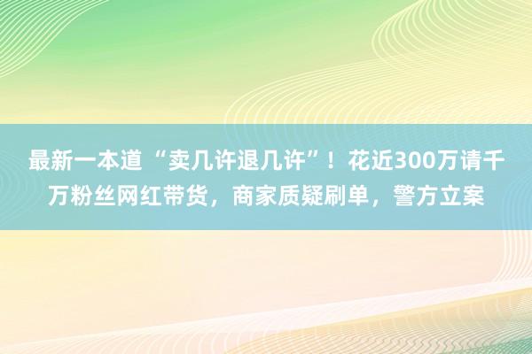 最新一本道 “卖几许退几许”！花近300万请千万粉丝网红带货，商家质疑刷单，警方立案