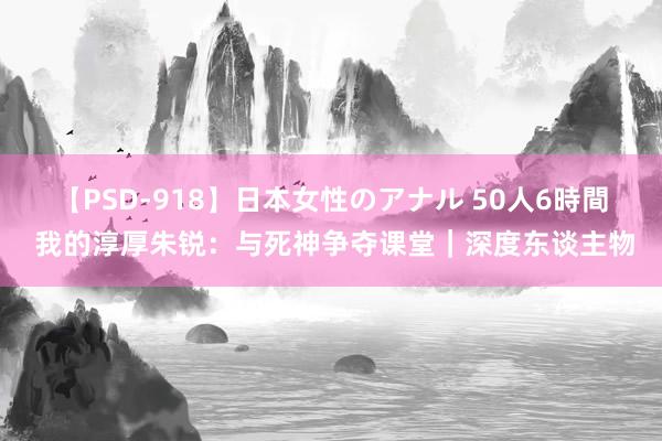 【PSD-918】日本女性のアナル 50人6時間 我的淳厚朱锐：与死神争夺课堂｜深度东谈主物