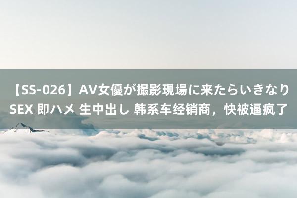 【SS-026】AV女優が撮影現場に来たらいきなりSEX 即ハメ 生中出し 韩系车经销商，快被逼疯了