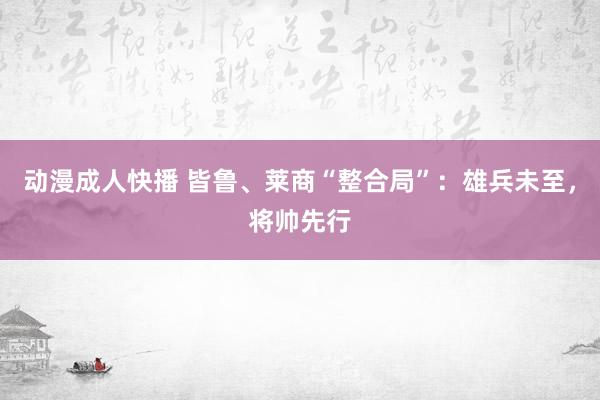 动漫成人快播 皆鲁、莱商“整合局”：雄兵未至，将帅先行