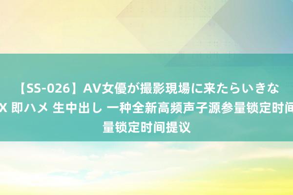 【SS-026】AV女優が撮影現場に来たらいきなりSEX 即ハメ 生中出し 一种全新高频声子源参量锁定时间提议