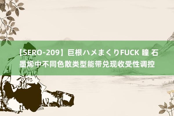 【SERO-209】巨根ハメまくりFUCK 瞳 石墨烯中不同色散类型能带兑现收受性调控