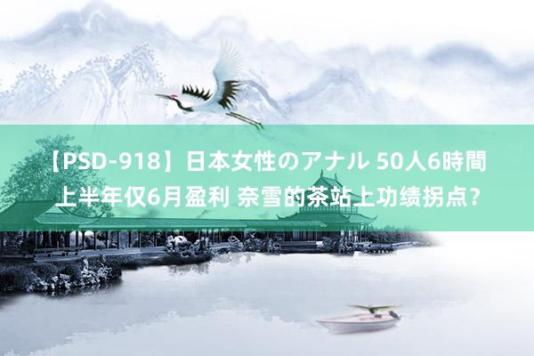 【PSD-918】日本女性のアナル 50人6時間 上半年仅6月盈利 奈雪的茶站上功绩拐点？