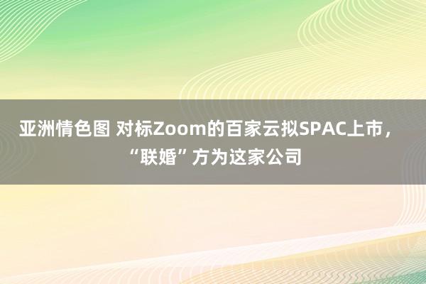 亚洲情色图 对标Zoom的百家云拟SPAC上市， “联婚”方为这家公司