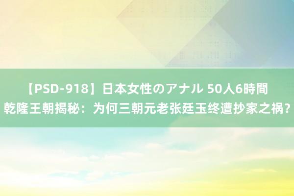 【PSD-918】日本女性のアナル 50人6時間 乾隆王朝揭秘：为何三朝元老张廷玉终遭抄家之祸？