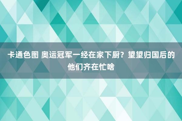 卡通色图 奥运冠军一经在家下厨？望望归国后的他们齐在忙啥