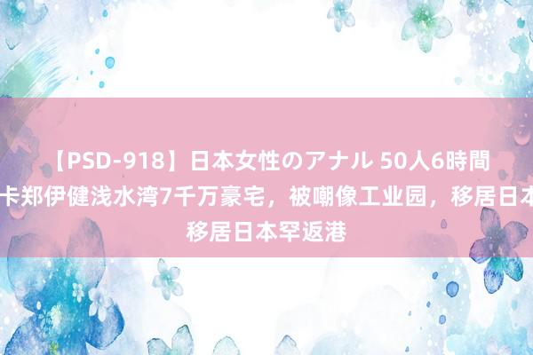 【PSD-918】日本女性のアナル 50人6時間 网友打卡郑伊健浅水湾7千万豪宅，被嘲像工业园，移居日本罕返港