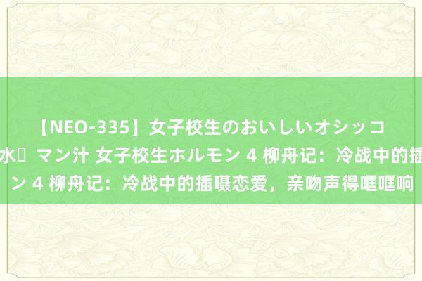 【NEO-335】女子校生のおいしいオシッコ 放尿・よだれ・唾・鼻水・マン汁 女子校生ホルモン 4 柳舟记：冷战中的插嗫恋爱，亲吻声得哐哐响