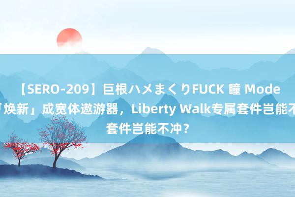 【SERO-209】巨根ハメまくりFUCK 瞳 Model 3「焕新」成宽体遨游器，Liberty Walk专属套件岂能不冲？