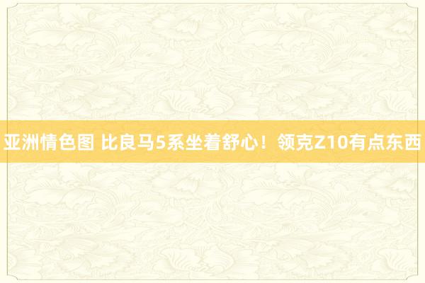 亚洲情色图 比良马5系坐着舒心！领克Z10有点东西