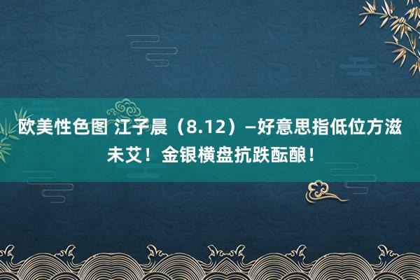 欧美性色图 江子晨（8.12）—好意思指低位方滋未艾！金银横盘抗跌酝酿！