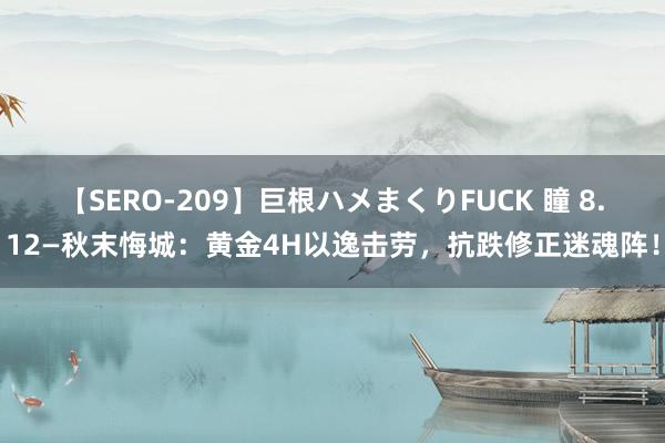 【SERO-209】巨根ハメまくりFUCK 瞳 8.12—秋末悔城：黄金4H以逸击劳，抗跌修正迷魂阵！