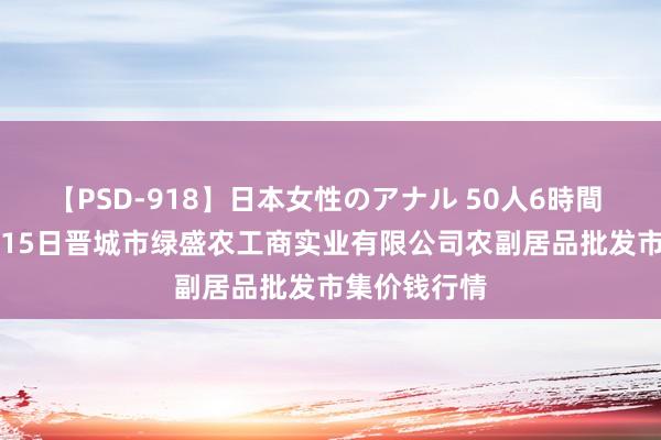 【PSD-918】日本女性のアナル 50人6時間 2024年8月15日晋城市绿盛农工商实业有限公司农副居品批发市集价钱行情