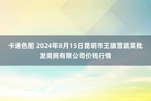 卡通色图 2024年8月15日昆明市王旗营蔬菜批发阛阓有限公司价钱行情