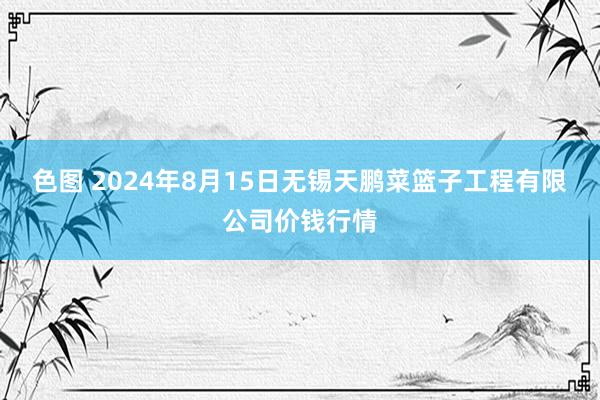 色图 2024年8月15日无锡天鹏菜篮子工程有限公司价钱行情