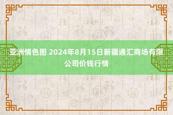 亚洲情色图 2024年8月15日新疆通汇商场有限公司价钱行情