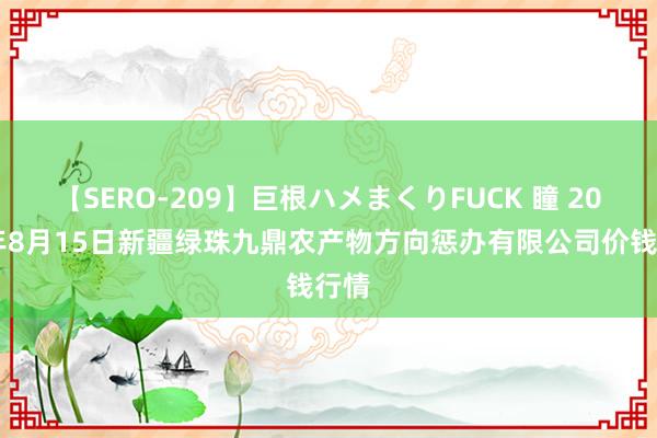 【SERO-209】巨根ハメまくりFUCK 瞳 2024年8月15日新疆绿珠九鼎农产物方向惩办有限公司价钱行情