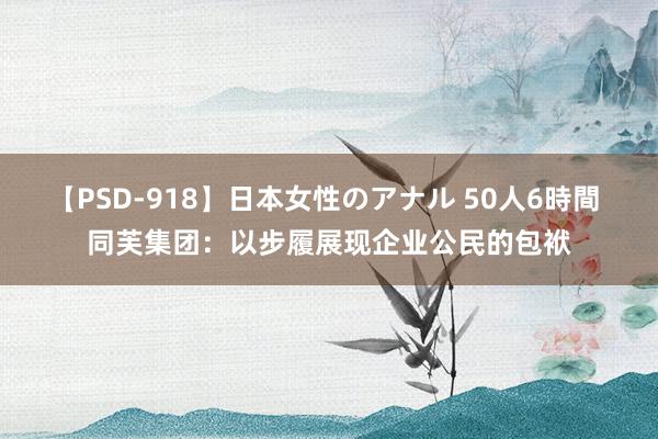 【PSD-918】日本女性のアナル 50人6時間 同芙集团：以步履展现企业公民的包袱