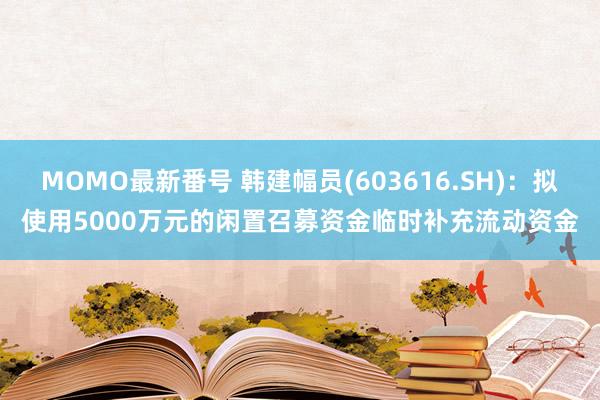 MOMO最新番号 韩建幅员(603616.SH)：拟使用5000万元的闲置召募资金临时补充流动资金