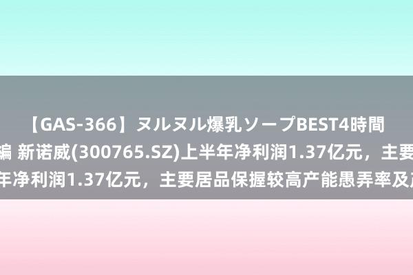 【GAS-366】ヌルヌル爆乳ソープBEST4時間 マットSEX騎乗位特別編 新诺威(300765.SZ)上半年净利润1.37亿元，主要居品保握较高产能愚弄率及产销率