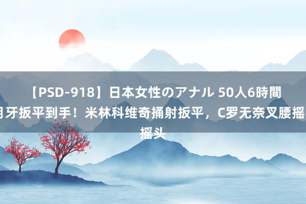 【PSD-918】日本女性のアナル 50人6時間 月牙扳平到手！米林科维奇捅射扳平，C罗无奈叉腰摇头