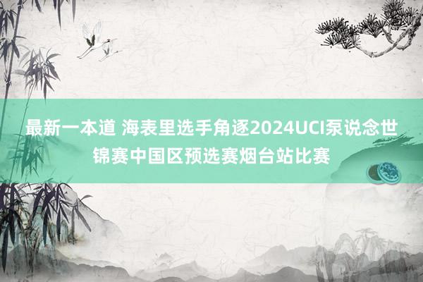 最新一本道 海表里选手角逐2024UCI泵说念世锦赛中国区预选赛烟台站比赛