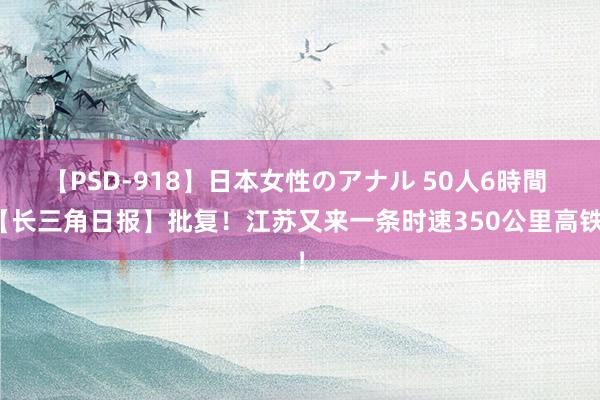 【PSD-918】日本女性のアナル 50人6時間 【长三角日报】批复！江苏又来一条时速350公里高铁！