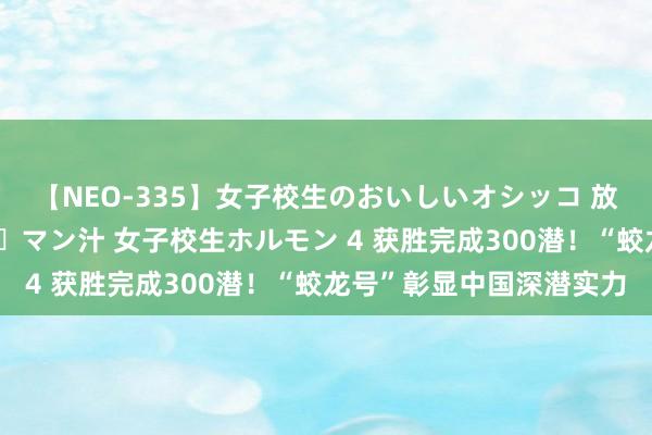 【NEO-335】女子校生のおいしいオシッコ 放尿・よだれ・唾・鼻水・マン汁 女子校生ホルモン 4 获胜完成300潜！“蛟龙号”彰显中国深潜实力
