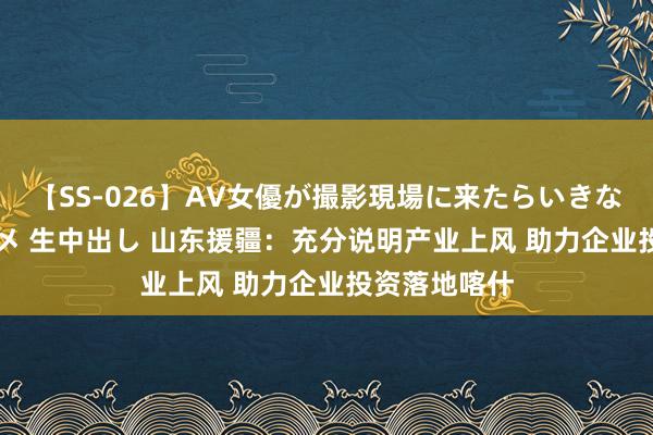 【SS-026】AV女優が撮影現場に来たらいきなりSEX 即ハメ 生中出し 山东援疆：充分说明产业上风 助力企业投资落地喀什