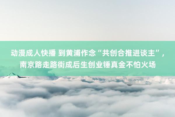 动漫成人快播 到黄浦作念“共创合推进谈主”，南京路走路街成后生创业锤真金不怕火场