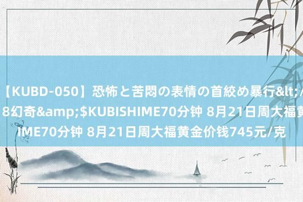 【KUBD-050】恐怖と苦悶の表情の首絞め暴行</a>2013-03-18幻奇&$KUBISHIME70分钟 8月21日周大福黄金价钱745元/克