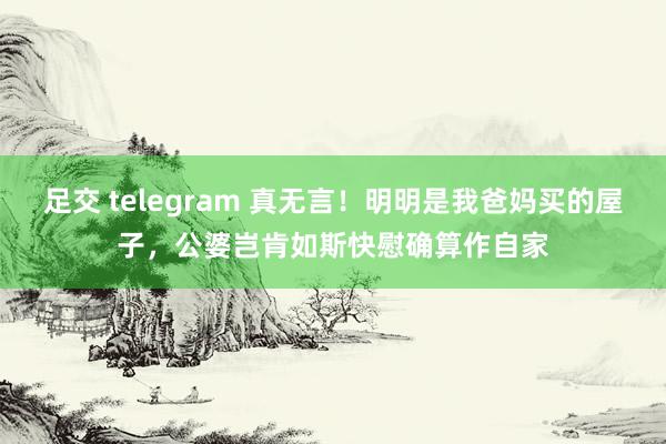 足交 telegram 真无言！明明是我爸妈买的屋子，公婆岂肯如斯快慰确算作自家