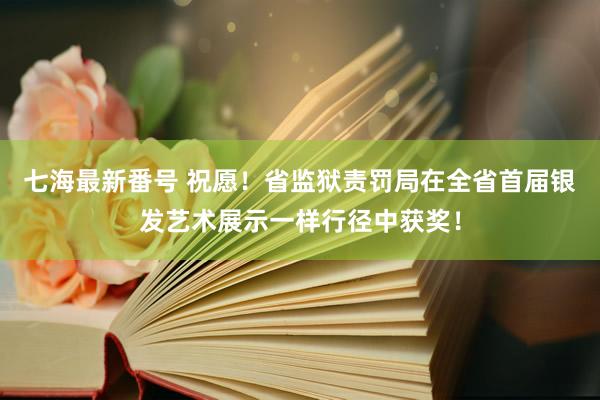 七海最新番号 祝愿！省监狱责罚局在全省首届银发艺术展示一样行径中获奖！