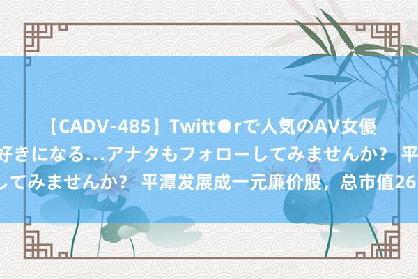 【CADV-485】Twitt●rで人気のAV女優 SNSでますますAV女優が好きになる…アナタもフォローしてみませんか？ 平潭发展成一元廉价股，总市值26.47亿元