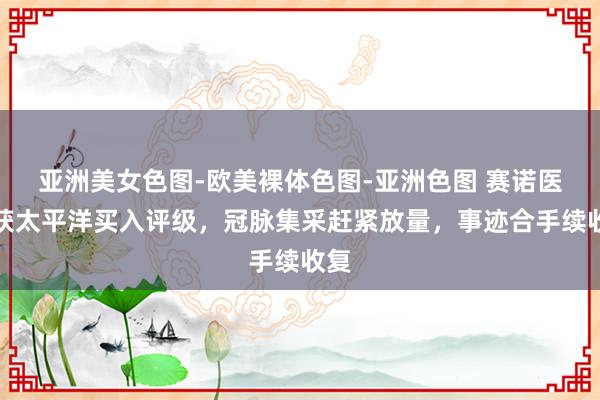 亚洲美女色图-欧美裸体色图-亚洲色图 赛诺医疗获太平洋买入评级，冠脉集采赶紧放量，事迹合手续收复