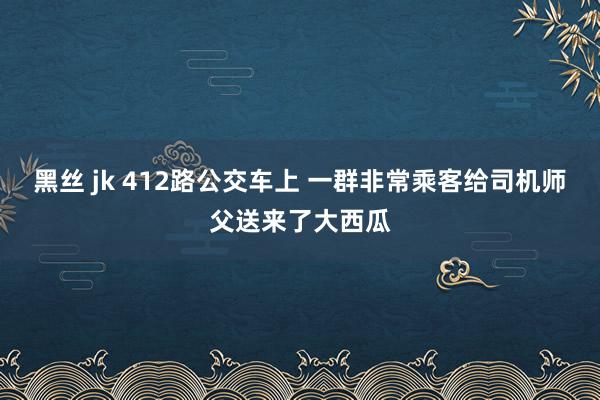 黑丝 jk 412路公交车上 一群非常乘客给司机师父送来了大西瓜