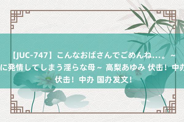 【JUC-747】こんなおばさんでごめんね…。～童貞チ○ポに発情してしまう淫らな母～ 高梨あゆみ 伏击！中办 国办发文！