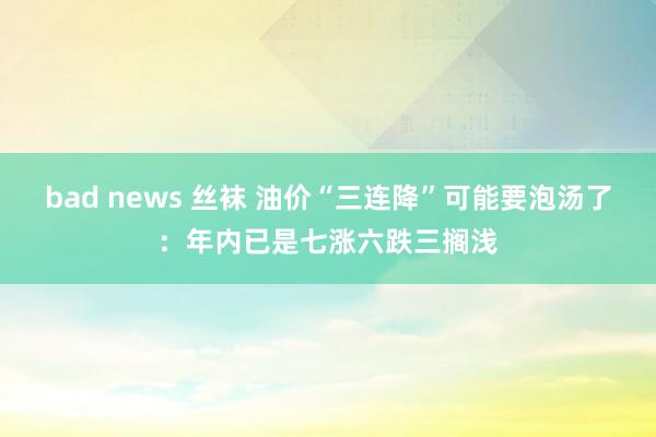 bad news 丝袜 油价“三连降”可能要泡汤了：年内已是七涨六跌三搁浅