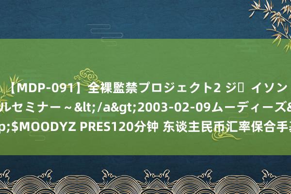 【MDP-091】全裸監禁プロジェクト2 ジｪイソン学園～アブノーマルセミナー～</a>2003-02-09ムーディーズ&$MOODYZ PRES120分钟 东谈主民币汇率保合手基本踏实 阛阓化改良地点不变