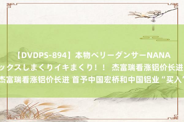 【DVDPS-894】本物ベリーダンサーNANA第2弾 悦楽の腰使いでセックスしまくりイキまくり！！ 杰富瑞看涨铝价长进 首予中国宏桥和中国铝业“买入”评级