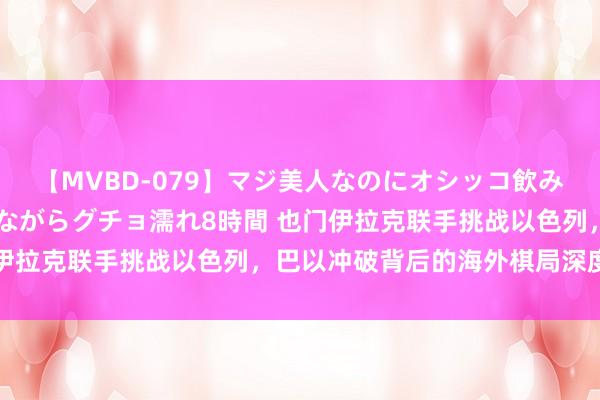 【MVBD-079】マジ美人なのにオシッコ飲みまくり！マゾ飲尿 飲みながらグチョ濡れ8時間 也门伊拉克联手挑战以色列，巴以冲破背后的海外棋局深度判辨