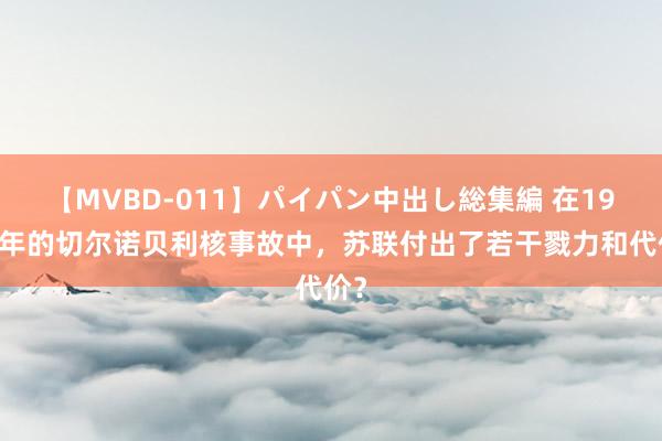 【MVBD-011】パイパン中出し総集編 在1986年的切尔诺贝利核事故中，苏联付出了若干戮力和代价？