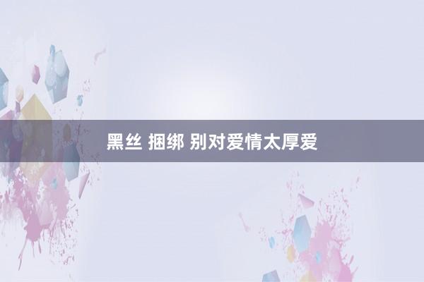 黑丝 捆绑 别对爱情太厚爱