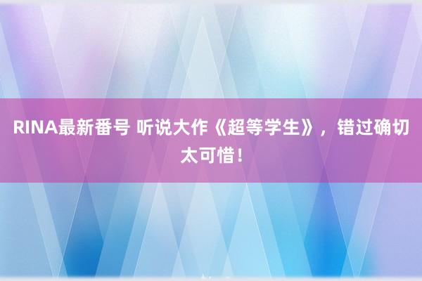 RINA最新番号 听说大作《超等学生》，错过确切太可惜！