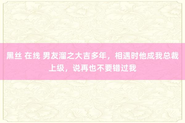 黑丝 在线 男友溜之大吉多年，相遇时他成我总裁上级，说再也不要错过我